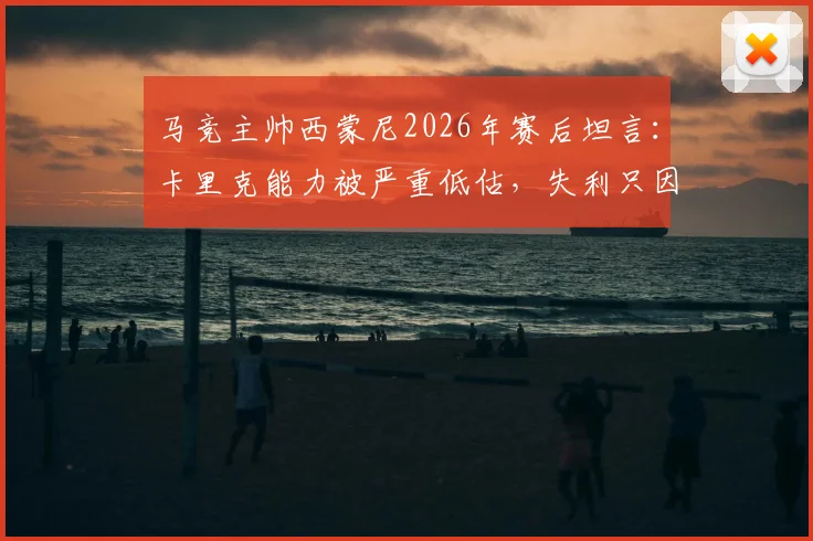 马竞主帅西蒙尼2026年赛后坦言:卡里克能力被严重低估,失利只因对手表现更出色