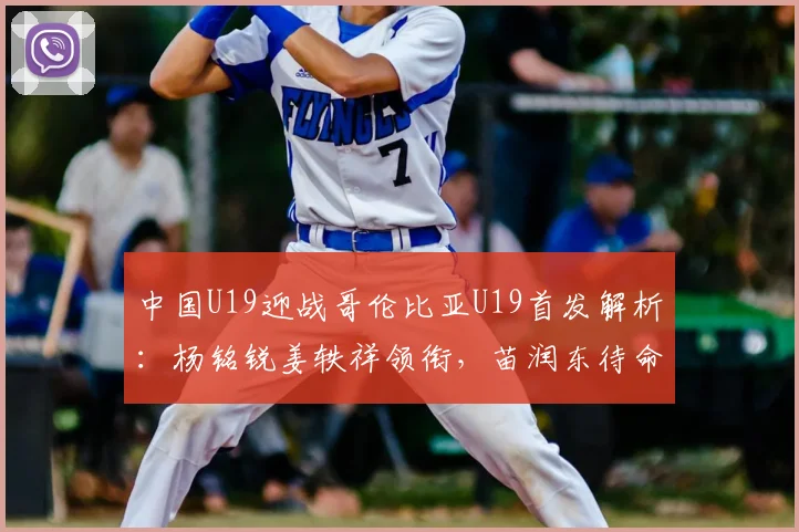 中国U19迎战哥伦比亚U19首发解析：杨铭锐姜轶祥领衔，苗润东待命，附比赛集锦及核心球员点评