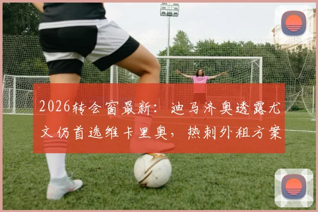 2026转会窗最新：迪马济奥透露尤文仍首选维卡里奥，热刺外租方案或将成行