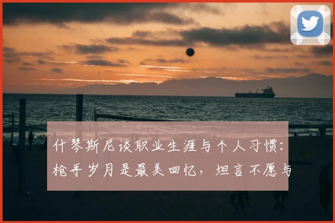 什琴斯尼谈职业生涯与个人习惯:枪手岁月是最美回忆,坦言不愿与烟瘾斗争【2026最新访谈】