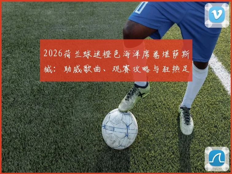 2026荷兰球迷橙色海洋席卷堪萨斯城：助威歌曲、观赛攻略与狂热足球文化深度体验