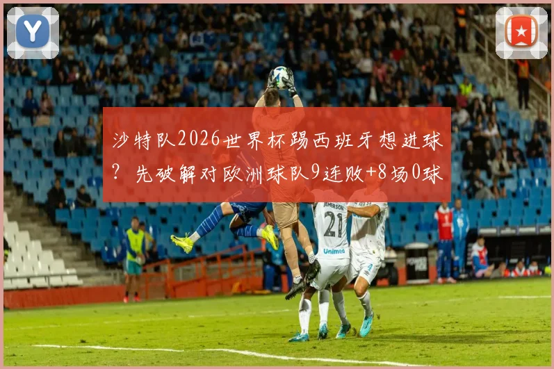沙特队2026世界杯踢西班牙想进球？先破解对欧洲球队9连败+8场0球魔咒再说