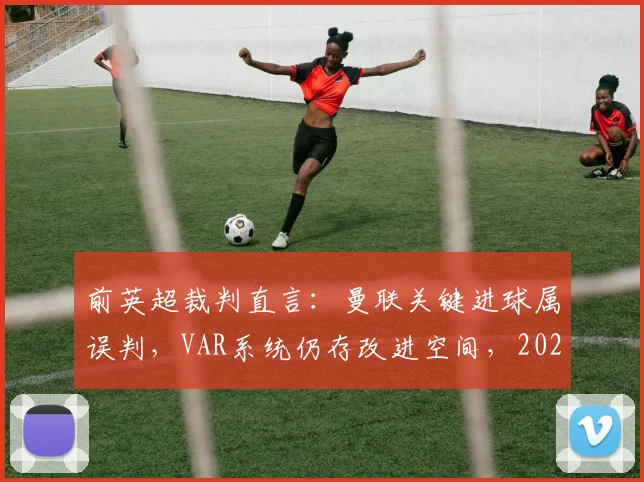 前英超裁判直言:曼联关键进球属误判,VAR系统仍存改进空间,2026赛季或迎技术升级