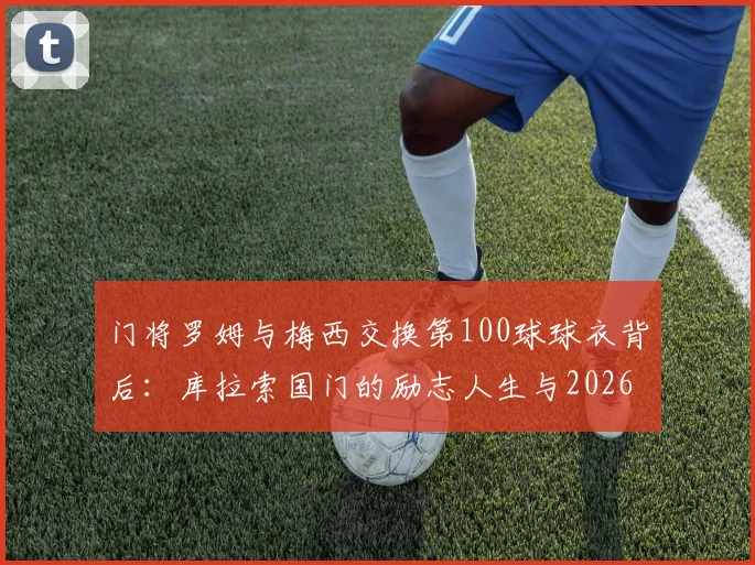 门将罗姆与梅西交换第100球球衣背后：库拉索国门的励志人生与2026现状