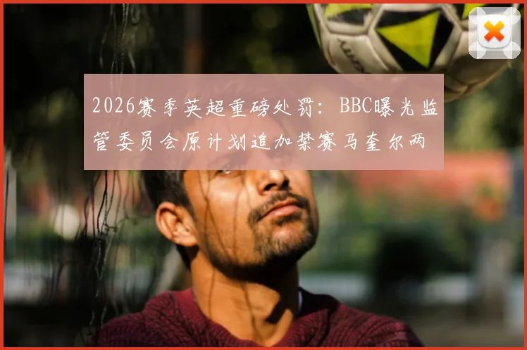 2026赛季英超重磅处罚:BBC曝光监管委员会原计划追加禁赛马奎尔两场