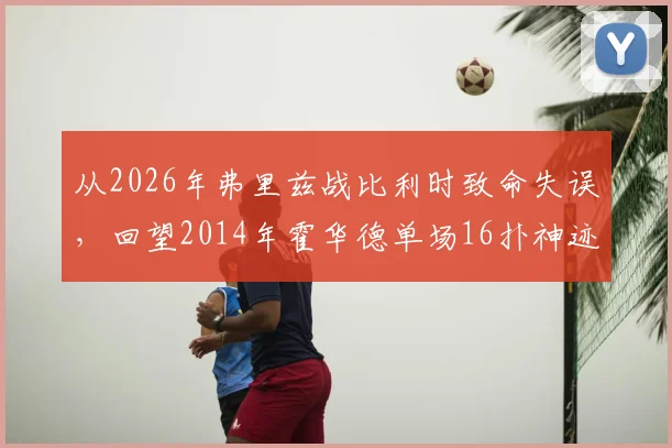 从2026年弗里兹战比利时致命失误，回望2014年霍华德单场16扑神迹：门将位置的传承与警示
