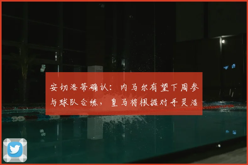安切洛蒂确认：内马尔有望下周参与球队合练，皇马将根据对手灵活调整战术部署
