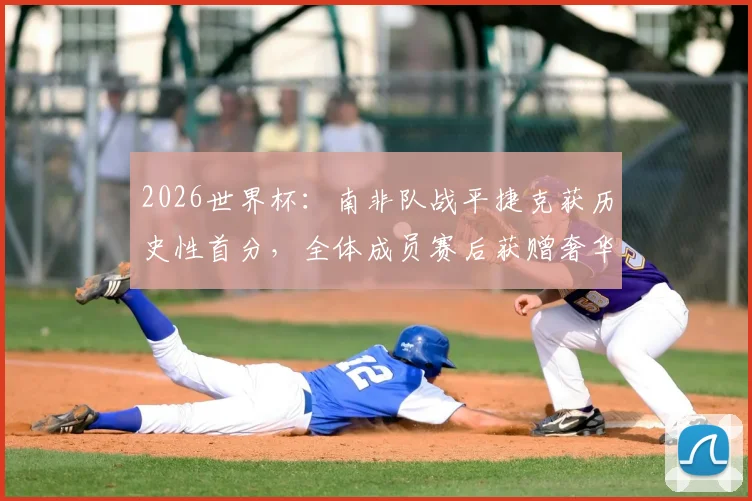 2026世界杯：南非队战平捷克获历史性首分，全体成员赛后获赠奢华珠宝奖励引关注