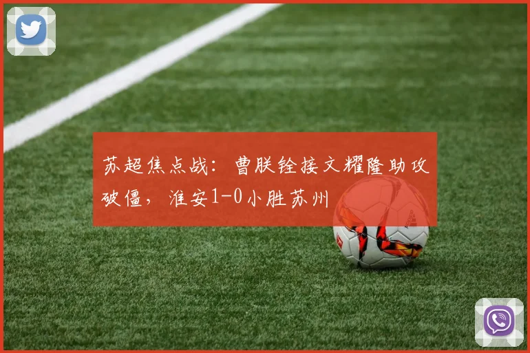 苏超焦点战：曹朕铨接文耀隆助攻破僵，淮安1-0小胜苏州