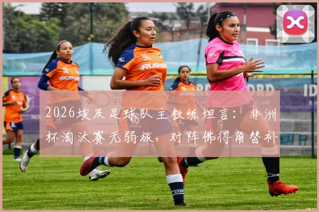 2026埃及足球队主教练坦言：非洲杯淘汰赛无弱旅，对阵佛得角替补阵容亦艰难