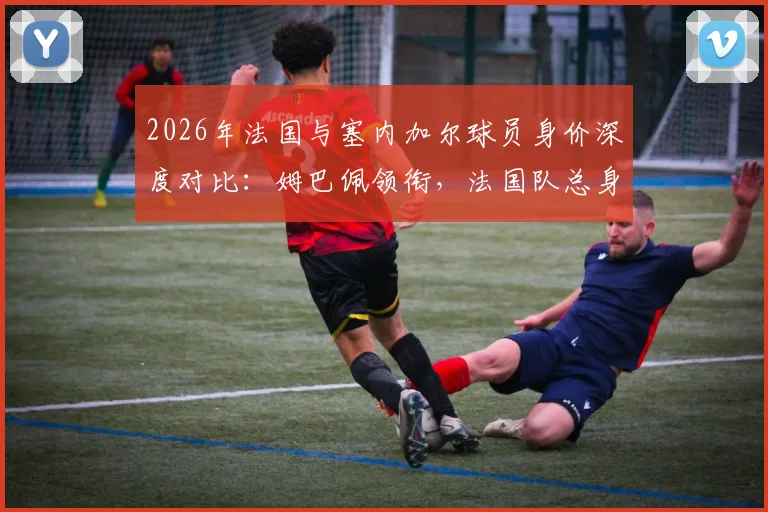 2026年法国与塞内加尔球员身价深度对比:姆巴佩领衔,法国队总身价超对手四倍