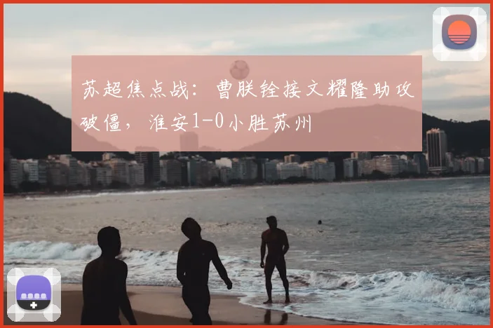 苏超焦点战：曹朕铨接文耀隆助攻破僵，淮安1-0小胜苏州