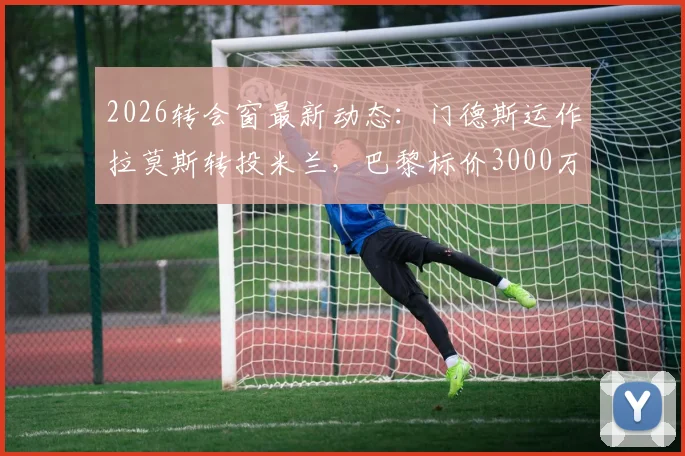 2026转会窗最新动态：门德斯运作拉莫斯转投米兰，巴黎标价3000万欧元解析