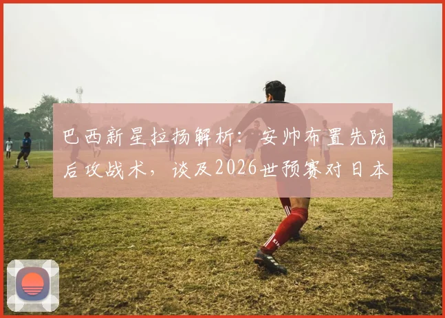 巴西新星拉扬解析：安帅布置先防后攻战术，谈及2026世预赛对日本队前景