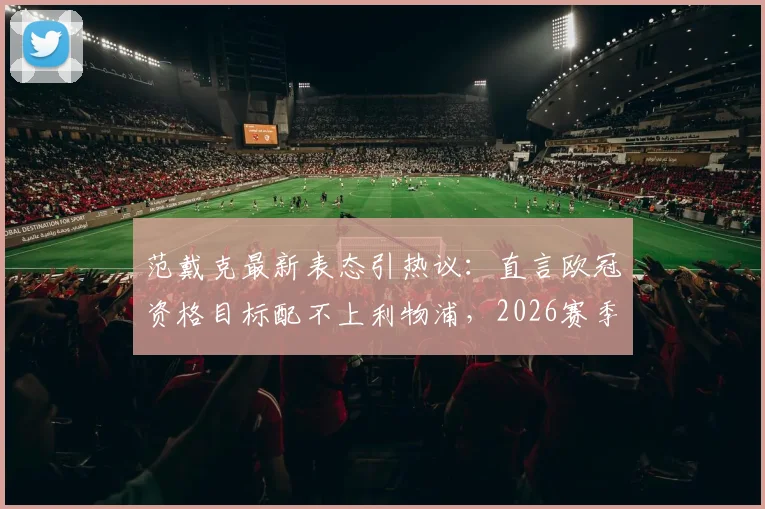 范戴克最新表态引热议:直言欧冠资格目标配不上利物浦,2026赛季重建方向需高层定夺