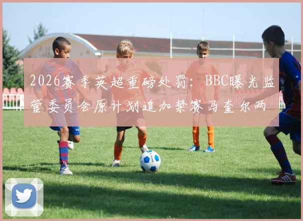 2026赛季英超重磅处罚：BBC曝光监管委员会原计划追加禁赛马奎尔两场