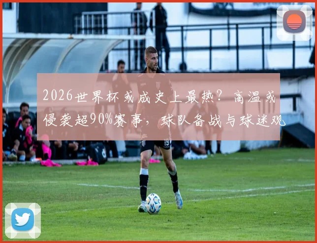 2026世界杯或成史上最热？高温或侵袭超90%赛事，球队备战与球迷观赛面临全新挑战