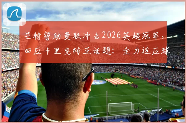 芒特誓助曼联冲击2026英超冠军，回应卡里克转正话题：全力适应球队体系