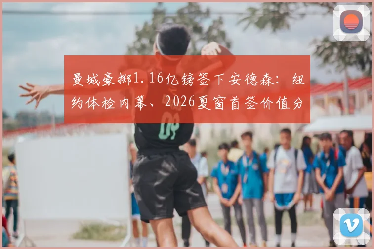 曼城豪掷1.16亿镑签下安德森：纽约体检内幕、2026夏窗首签价值分析与未来阵容展望