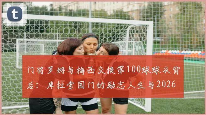 门将罗姆与梅西交换第100球球衣背后：库拉索国门的励志人生与2026现状