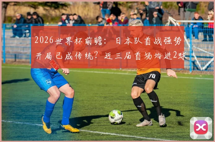 2026世界杯前瞻：日本队首战强势开局已成传统？近三届首场均进2球保持不败，深度解析其关键原因