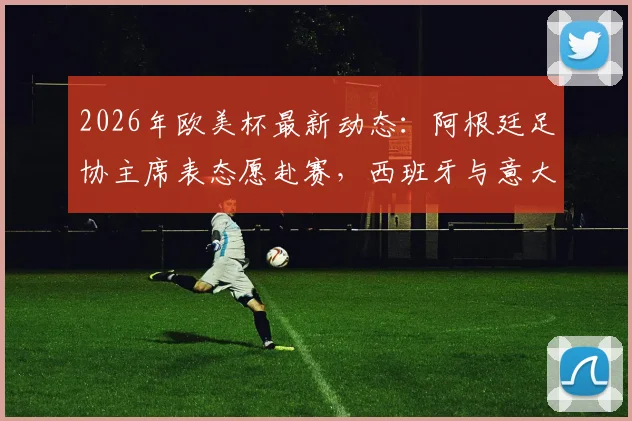 2026年欧美杯最新动态:阿根廷足协主席表态愿赴赛,西班牙与意大利均为潜在举办地