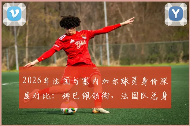 2026年法国与塞内加尔球员身价深度对比:姆巴佩领衔,法国队总身价超对手四倍