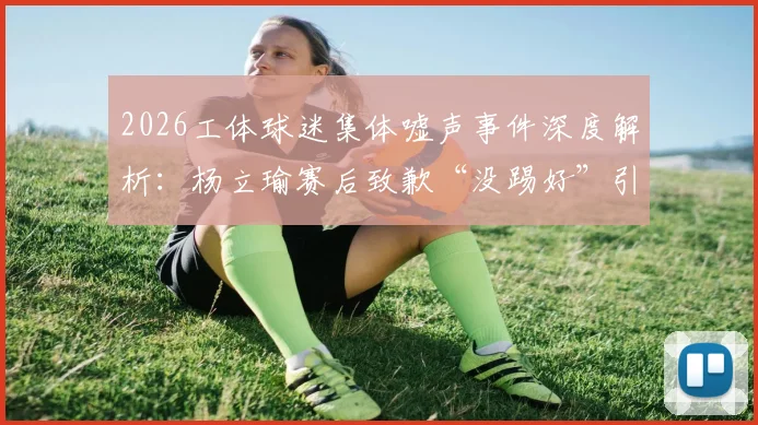 2026工体球迷集体嘘声事件深度解析:杨立瑜赛后致歉“没踢好”引发热议,球员压力与球迷期待如何平衡?