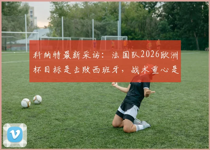 科纳特最新采访：法国队2026欧洲杯目标是击败西班牙，战术重心是全队而非亚马尔个人