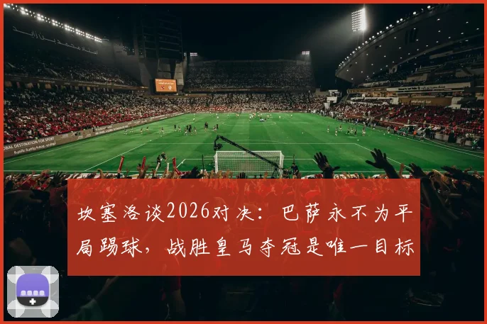 坎塞洛谈2026对决:巴萨永不为平局踢球,战胜皇马夺冠是唯一目标 _ 深度解读红蓝军团的胜利文化