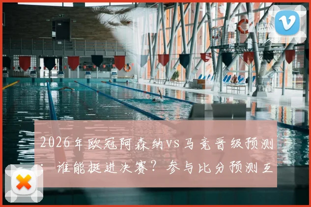 2026年欧冠阿森纳vs马竞晋级预测：谁能挺进决赛？参与比分预测互动