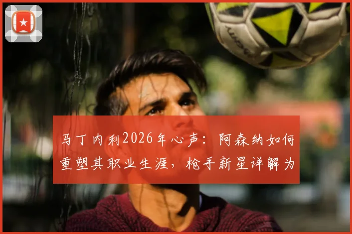 马丁内利2026年心声：阿森纳如何重塑其职业生涯，枪手新星详解为何愿为俱乐部倾尽所有