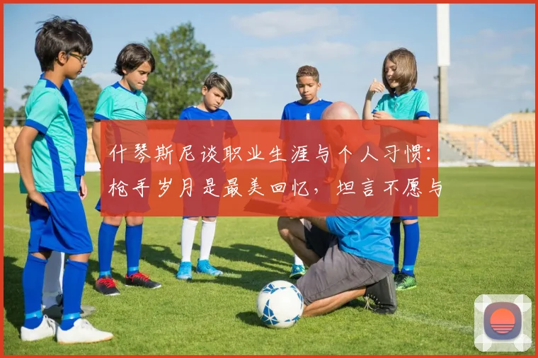 什琴斯尼谈职业生涯与个人习惯：枪手岁月是最美回忆，坦言不愿与烟瘾斗争【2026最新访谈】