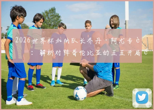2026世界杯加纳队长乔丹·阿尤专访:解析对阵哥伦比亚的五五开局面,誓言为非洲赢得荣耀与自豪