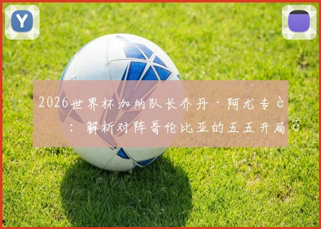 2026世界杯加纳队长乔丹·阿尤专访：解析对阵哥伦比亚的五五开局面，誓言为非洲赢得荣耀与自豪