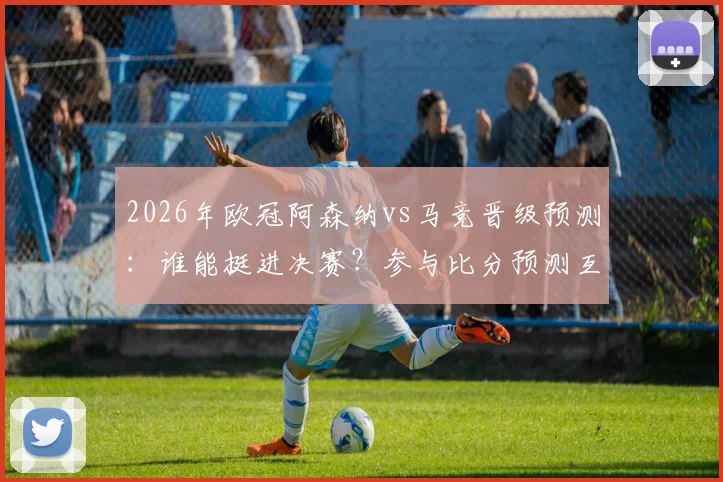 2026年欧冠阿森纳vs马竞晋级预测:谁能挺进决赛?参与比分预测互动