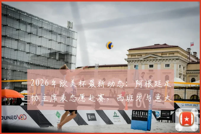 2026年欧美杯最新动态：阿根廷足协主席表态愿赴赛，西班牙与意大利均为潜在举办地