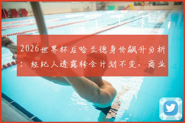 2026世界杯后哈兰德身价飙升分析：经纪人透露转会计划不变，商业价值影响几何