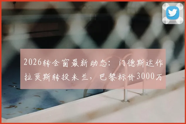 2026转会窗最新动态:门德斯运作拉莫斯转投米兰,巴黎标价3000万欧元解析