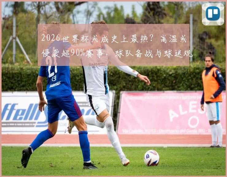 2026世界杯或成史上最热？高温或侵袭超90%赛事，球队备战与球迷观赛面临全新挑战