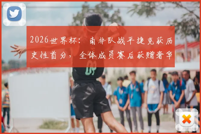 2026世界杯：南非队战平捷克获历史性首分，全体成员赛后获赠奢华珠宝奖励引关注