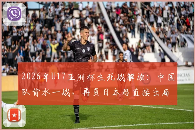 2026年U17亚洲杯生死战解读：中国队背水一战，再负日本恐直接出局，出线形势深度分析