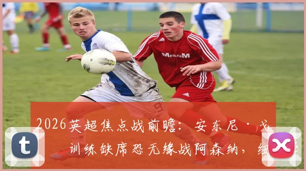 2026英超焦点战前瞻：安东尼·戈登训练缺席恐无缘战阿森纳，纽卡锋线变阵方案深度分析